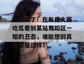 气死我了！在每日大赛吃瓜看到某站舞蹈区一姐的丑态，谁能想到真相会是这样？