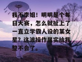 我不李姐！明明是个每日大赛，怎么就扯上了一直立学霸人设的某女星？这波操作属实给我整不会了。