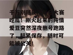 千万别随便搜每日大赛吃瓜！刚火起来的纯情爱豆突然深夜删号跑路了，赶紧保存，随时可能被公关！