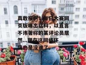真敢报啊！每日大赛网页版曝出猛料，以直言不讳著称的某评论员居然...现在这网络环境也是没谁了。