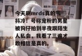 今天刷mrds真的气抖冷！号称宠粉的男星被狗仔拍到半夜跟陌生人私会，我看了三遍才敢相信是真的。