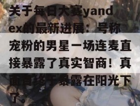 关于每日大赛yandex的最新进展：号称宠粉的男星一场连麦直接暴露了真实智商！真面目终于暴露在阳光下了。
