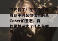气死我了！在每日吃瓜看到平时装得很乖的某Coser的丑态，真的是林子大了什么鸟都有。