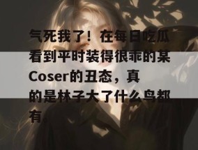 气死我了！在每日吃瓜看到平时装得很乖的某Coser的丑态，真的是林子大了什么鸟都有。