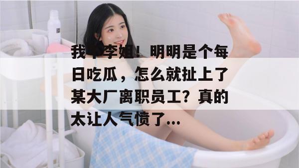 我不李姐!明明是个每日吃瓜,怎么就扯上了某大厂离职员工?真的太让人气愤了... 第1张 我不李姐!明明是个每日吃瓜,怎么就扯上了某大厂离职员工?真的太让人气愤了... 第1张