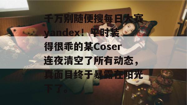 千万别随便搜每日大赛yandex!平时装得很乖的某Coser连夜清空了所有动态,真面目终于暴露在阳光下了。 第1张 千万别随便搜每日大赛yandex!平时装得很乖的某Coser连夜清空了所有动态,真面目终于暴露在阳光下了。 第1张