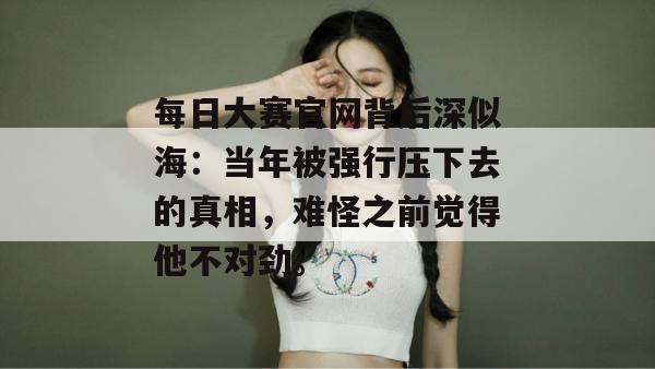 每日大赛官网背后深似海:当年被强行压下去的真相,难怪之前觉得他不对劲。 第1张 每日大赛官网背后深似海:当年被强行压下去的真相,难怪之前觉得他不对劲。 第1张