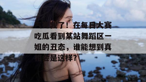 气死我了!在每日大赛吃瓜看到某站舞蹈区一姐的丑态,谁能想到真相会是这样? 第1张 气死我了!在每日大赛吃瓜看到某站舞蹈区一姐的丑态,谁能想到真相会是这样? 第1张