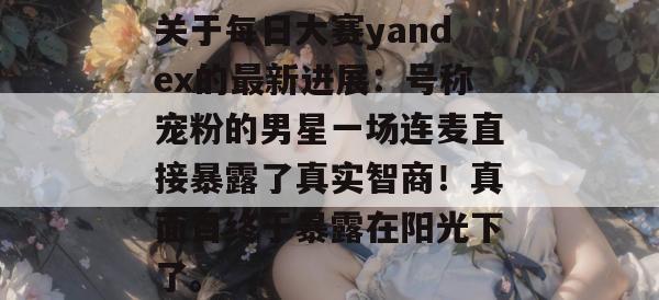 关于每日大赛yandex的最新进展:号称宠粉的男星一场连麦直接暴露了真实智商!真面目终于暴露在阳光下了。 第1张 关于每日大赛yandex的最新进展:号称宠粉的男星一场连麦直接暴露了真实智商!真面目终于暴露在阳光下了。 第1张