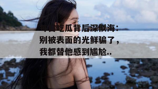 每日吃瓜背后深似海:别被表面的光鲜骗了,我都替他感到尴尬... 第1张 每日吃瓜背后深似海:别被表面的光鲜骗了,我都替他感到尴尬... 第1张