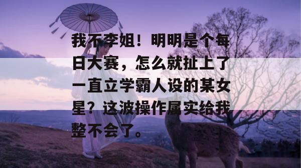 我不李姐！明明是个每日大赛，怎么就扯上了一直立学霸人设的某女星？这波操作属实给我整不会了。  第1张