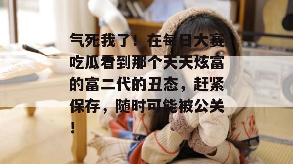 气死我了!在每日大赛吃瓜看到那个天天炫富的富二代的丑态,赶紧保存,随时可能被公关! 第1张 气死我了!在每日大赛吃瓜看到那个天天炫富的富二代的丑态,赶紧保存,随时可能被公关! 第1张