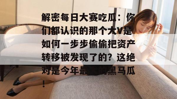 解密每日大赛吃瓜:你们都认识的那个大V是如何一步步偷偷把资产转移被发现了的?这绝对是今年最大的黑马瓜! 第1张 解密每日大赛吃瓜:你们都认识的那个大V是如何一步步偷偷把资产转移被发现了的?这绝对是今年最大的黑马瓜! 第1张