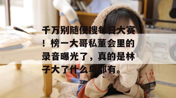 千万别随便搜每日大赛！榜一大哥私董会里的录音曝光了，真的是林子大了什么鸟都有。  第1张