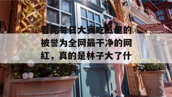 看完每日大赛吃瓜里的被誉为全网最干净的网红，真的是林子大了什么鸟都有。  第1张